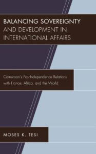 Title: Balancing Sovereignty and Development in International Affairs: Cameroon's Post-Independence Relations with France, Africa, and the World, Author: Moses K. Tesi