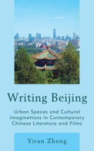 Title: Writing Beijing: Urban Spaces and Cultural Imaginations in Contemporary Chinese Literature and Films, Author: Yiran Zheng