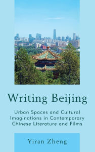 Title: Writing Beijing: Urban Spaces and Cultural Imaginations in Contemporary Chinese Literature and Films, Author: Yiran Zheng