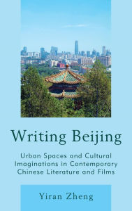 Title: Writing Beijing: Urban Spaces and Cultural Imaginations in Contemporary Chinese Literature and Films, Author: Yiran Zheng