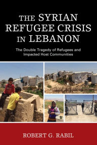 Title: The Syrian Refugee Crisis in Lebanon: The Double Tragedy of Refugees and Impacted Host Communities, Author: Robert G. Rabil