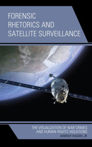 Title: Forensic Rhetorics and Satellite Surveillance: The Visualization of War Crimes and Human Rights Violations, Author: Marouf Hasian Jr.