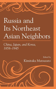 Title: Russia and Its Northeast Asian Neighbors: China, Japan, and Korea, 1858-1945, Author: Kimitaka Matsuzato