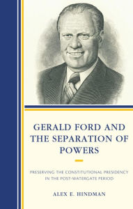 Title: Gerald Ford and the Separation of Powers: Preserving the Constitutional Presidency in the Post-Watergate Period, Author: Alex E. Hindman