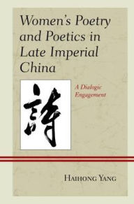 Title: Women's Poetry and Poetics in Late Imperial China: A Dialogic Engagement, Author: Haihong Yang