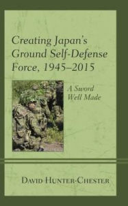 Title: Creating Japan's Ground Self-Defense Force, 1945-2015: A Sword Well Made, Author: David Hunter-Chester
