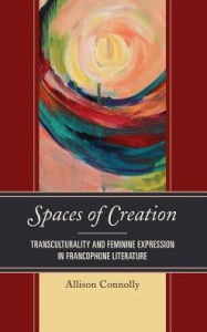 Title: Spaces of Creation: Transculturality and Feminine Expression in Francophone Literature, Author: Allison Connolly