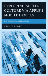 Title: Exploring Screen Culture via Apple's Mobile Devices: Life through the Looking Glass, Author: Charles Soukup