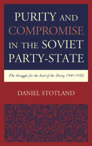 Title: Purity and Compromise in the Soviet Party-State: The Struggle for the Soul of the Party, 1941-1952, Author: Daniel Stotland