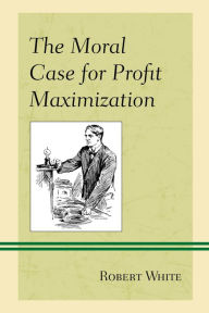 Title: The Moral Case for Profit Maximization, Author: Robert White