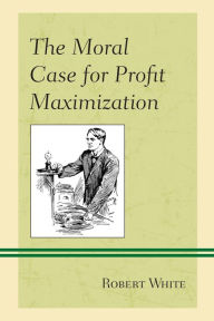 Title: The Moral Case for Profit Maximization, Author: Robert White