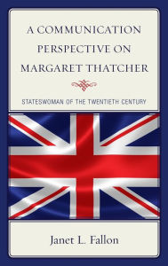 Title: A Communication Perspective on Margaret Thatcher: Stateswoman of the Twentieth Century, Author: Janet L. Fallon