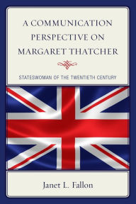 Title: A Communication Perspective on Margaret Thatcher: Stateswoman of the Twentieth Century, Author: Janet L. Fallon