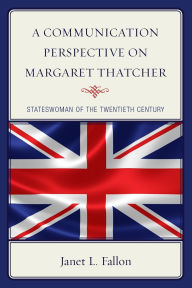 Title: A Communication Perspective on Margaret Thatcher: Stateswoman of the Twentieth Century, Author: Janet L. Fallon