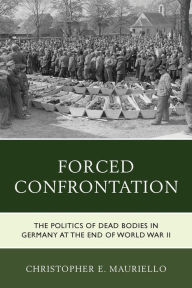 Title: Forced Confrontation: The Politics of Dead Bodies in Germany at the End of World War II, Author: Christopher E. Mauriello