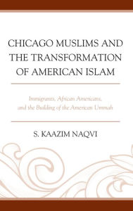 Title: Chicago Muslims and the Transformation of American Islam: Immigrants, African Americans, and the Building of the American Ummah, Author: S. Kaazim Naqvi