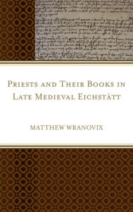 Title: Priests and Their Books in Late Medieval Eichstätt, Author: Matthew Wranovix
