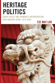 Title: Heritage Politics: Shuri Castle and Okinawa's Incorporation into Modern Japan, 1879-2000, Author: Tze May Loo