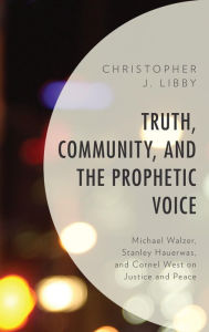 Title: Truth, Community, and the Prophetic Voice: Michael Walzer, Stanley Hauerwas, and Cornel West on Justice and Peace, Author: Christopher J. Libby