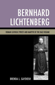 Title: Bernhard Lichtenberg: Roman Catholic Priest and Martyr of the Nazi Regime, Author: Brenda L. Gaydosh