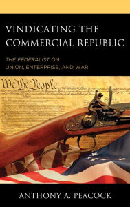 Title: Vindicating the Commercial Republic: The Federalist on Union, Enterprise, and War, Author: Anthony A. Peacock