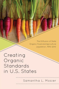 Title: Creating Organic Standards in U.S. States: The Diffusion of State Organic Food and Agriculture Legislation, 1976-2010, Author: Samantha L. Mosier