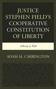 Title: Justice Stephen Field's Cooperative Constitution of Liberty: Liberty in Full, Author: Adam M. Carrington