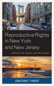 Title: Reproductive Rights in New York and New Jersey: Abortion, the Empire, and the Garden, Author: Jonathan F. Parent