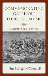Title: Commemorating Gallipoli through Music: Remembering and Forgetting, Author: John Morgan O'Connell