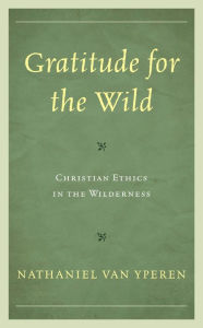 Title: Gratitude for the Wild: Christian Ethics in the Wilderness, Author: Nathaniel Van Yperen