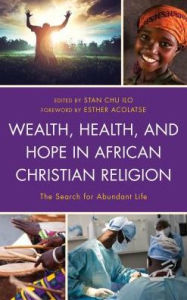 Title: Wealth, Health, and Hope in African Christian Religion: The Search for Abundant Life, Author: Stan Chu Ilo