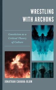 Title: Wrestling with Archons: Gnosticism as a Critical Theory of Culture, Author: Jonathan Cahana-Blum