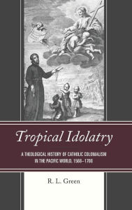 Title: Tropical Idolatry: A Theological History of Catholic Colonialism in the Pacific World, 1568-1700, Author: R. L. Green