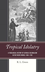 Title: Tropical Idolatry: A Theological History of Catholic Colonialism in the Pacific World, 1568-1700, Author: R. L. Green