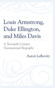 Title: Louis Armstrong, Duke Ellington, and Miles Davis: A Twentieth-Century Transnational Biography, Author: Aaron Lefkovitz