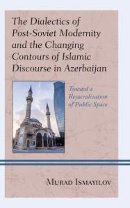 Title: The Dialectics of Post-Soviet Modernity and the Changing Contours of Islamic Discourse in Azerbaijan: Toward a Resacralization of Public Space, Author: Murad Ismayilov