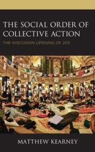 Title: The Social Order of Collective Action: The Wisconsin Uprising of 2011, Author: Matthew Kearney