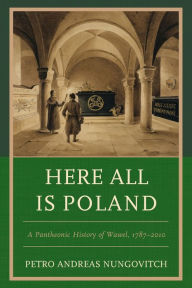 Title: Here All Is Poland: A Pantheonic History of Wawel, 1787-2010, Author: Petro Andreas Nungovitch
