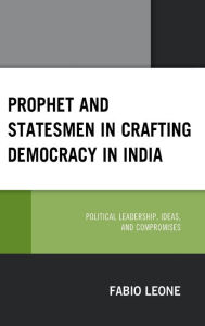 Title: Prophet and Statesmen in Crafting Democracy in India: Political Leadership, Ideas, and Compromises, Author: Fabio Leone