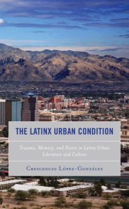 Title: The Latinx Urban Condition: Trauma, Memory, and Desire in Latinx Urban Literature and Culture, Author: Crescencio Lopez-Gonzalez