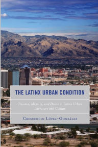 Title: The Latinx Urban Condition: Trauma, Memory, and Desire in Latinx Urban Literature and Culture, Author: Crescencio Lopez-Gonzalez