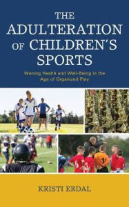 Title: The Adulteration of Children's Sports: Waning Health and Well-Being in the Age of Organized Play, Author: Kristi Erdal