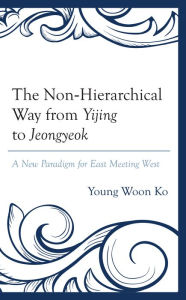 Title: The Non-Hierarchical Way from Yijing to Jeongyeok: A New Paradigm for East Meeting West, Author: Young Woon Ko