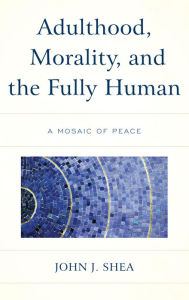 Title: Adulthood, Morality, and the Fully Human: A Mosaic of Peace, Author: John J. Shea