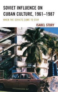 Title: Soviet Influence on Cuban Culture, 1961-1987: When the Soviets Came to Stay, Author: Isabel Story