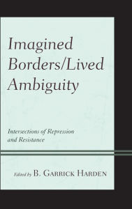 Title: Imagined Borders/Lived Ambiguity: Intersections of Repression and Resistance, Author: B. Garrick Harden