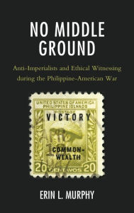 Title: No Middle Ground: Anti-Imperialists and Ethical Witnessing during the Philippine-American War, Author: Erin L. Murphy