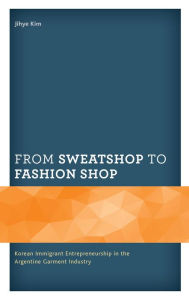 Title: From Sweatshop to Fashion Shop: Korean Immigrant Entrepreneurship in the Argentine Garment Industry, Author: Jihye Kim