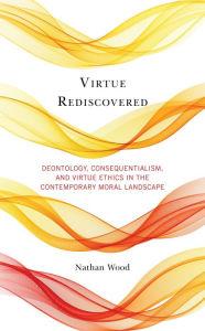 Title: Virtue Rediscovered: Deontology, Consequentialism, and Virtue Ethics in the Contemporary Moral Landscape, Author: Nathan Wood