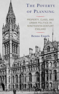 Title: The Poverty of Planning: Property, Class, and Urban Politics in Nineteenth-Century England, Author: Benno Engels